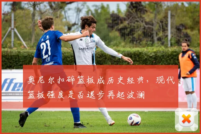 奥尼尔扣碎篮板成历史经典，现代篮板强度是否退步再起波澜