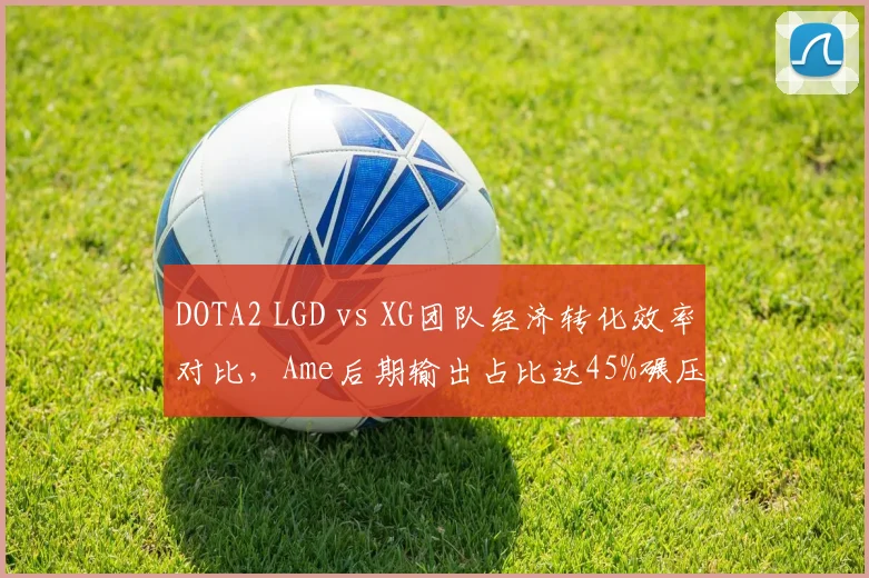 DOTA2 LGD vs XG团队经济转化效率对比，Ame后期输出占比达45%碾压对手