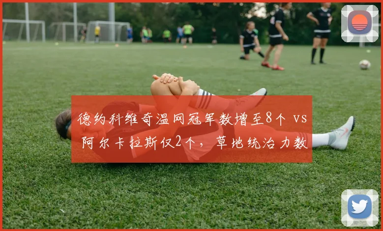 德约科维奇温网冠军数增至8个 vs 阿尔卡拉斯仅2个，草地统治力数据碾压