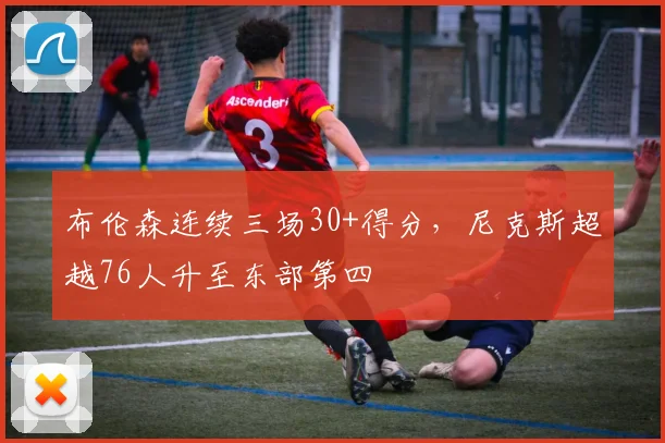 布伦森连续三场30+得分，尼克斯超越76人升至东部第四