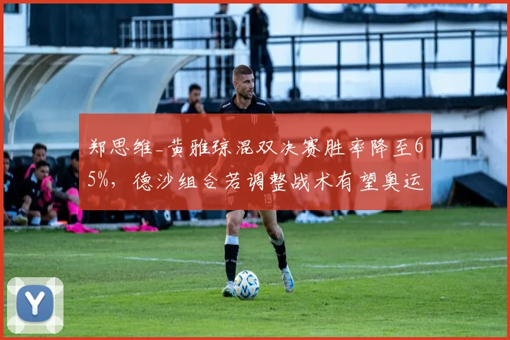 郑思维_黄雅琼混双决赛胜率降至65%，德沙组合若调整战术有望奥运夺金
