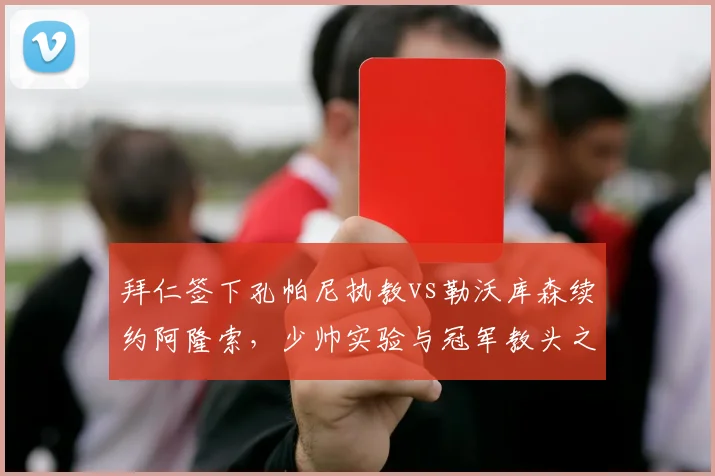 拜仁签下孔帕尼执教vs勒沃库森续约阿隆索,少帅实验与冠军教头之选