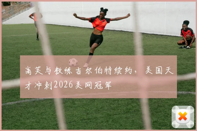 高芙与教练吉尔伯特续约，美国天才冲刺2026美网冠军