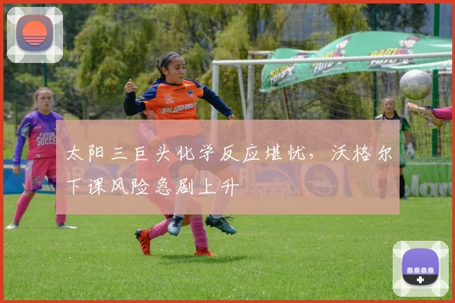 太阳三巨头化学反应堪忧，沃格尔下课风险急剧上升